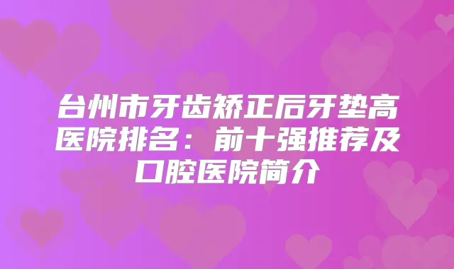 台州市牙齿矫正后牙垫高医院排名：前十强推荐及口腔医院简介