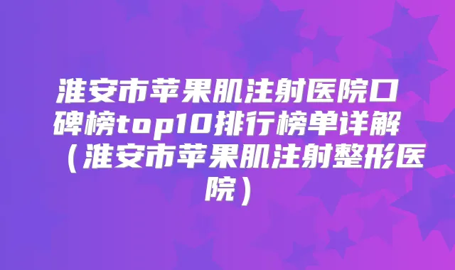 淮安市苹果肌注射医院口碑榜top10排行榜单详解（淮安市苹果肌注射整形医院）