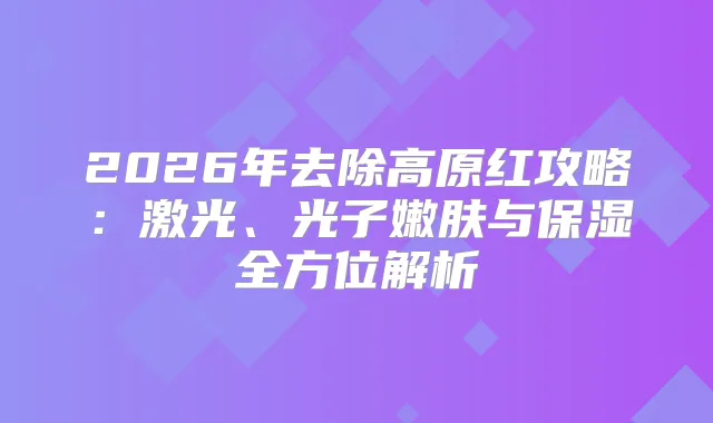 2026年去除高原红攻略：激光、光子嫩肤与保湿全方位解析