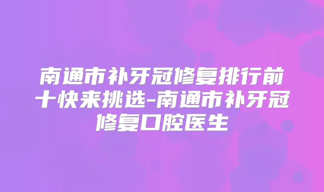 南通市补牙冠修复排行前十快来挑选-南通市补牙冠修复口腔医生