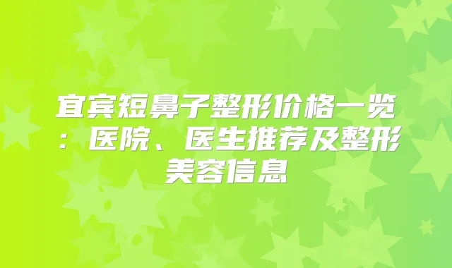 宜宾短鼻子整形价格一览：医院、医生推荐及整形美容信息
