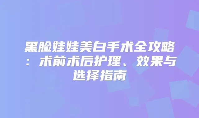 黑脸娃娃美白手术全攻略：术前术后护理、效果与选择指南