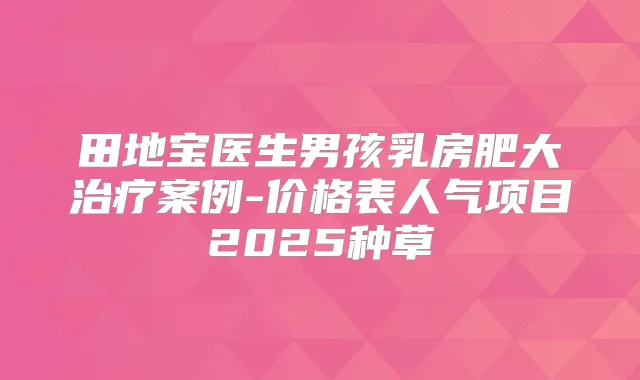 田地宝医生男孩乳房肥大案例-价格表人气项目2025种草