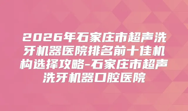 2026年石家庄市超声洗牙机器医院排名前十佳机构选择攻略-石家庄市超声洗牙机器口腔医院