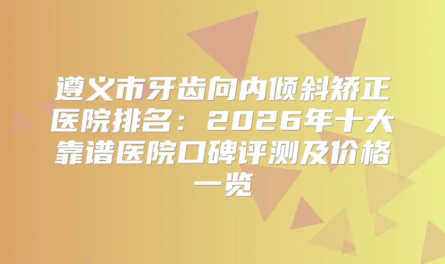 遵义市牙齿向内倾斜矫正医院排名：2026年十大靠谱医院口碑评测及价格一览
