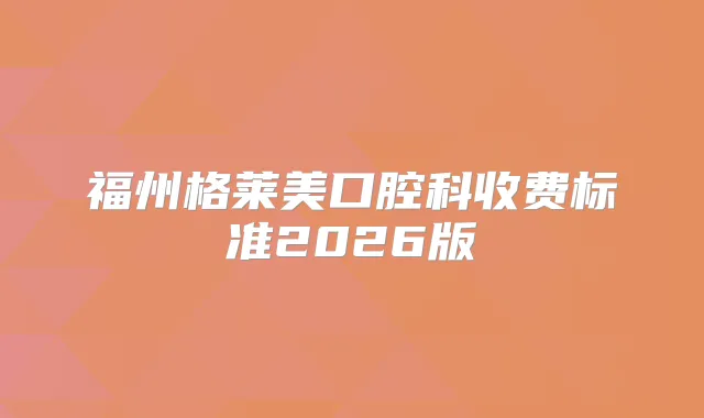 福州格莱美口腔科收费标准2026版