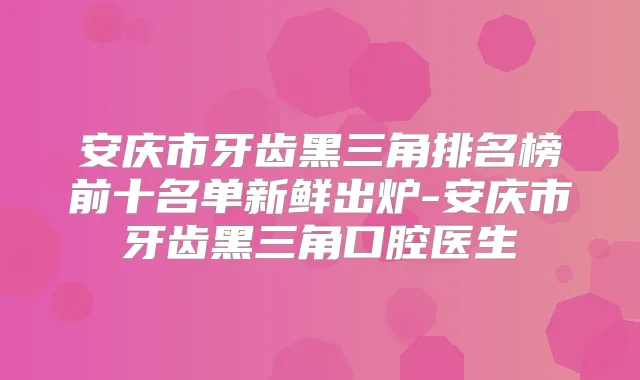安庆市牙齿黑三角排名榜前十名单新鲜出炉-安庆市牙齿黑三角口腔医生