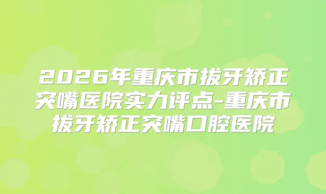 2026年重庆市拔牙矫正突嘴医院实力评点-重庆市拔牙矫正突嘴口腔医院