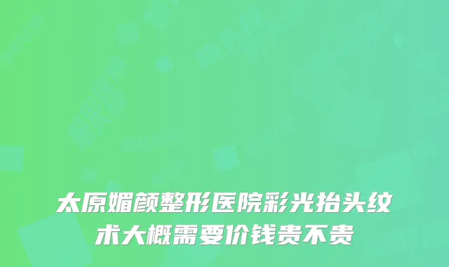 太原媚颜整形医院彩光抬头纹术大概需要价钱贵不贵