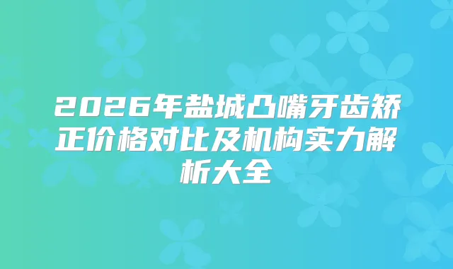 2026年盐城凸嘴牙齿矫正价格对比及机构实力解析大全