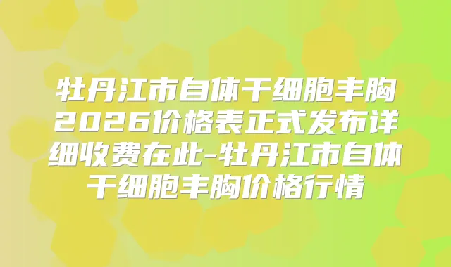 牡丹江市自体干细胞丰胸2026价格表正式发布详细收费在此-牡丹江市自体干细胞丰胸价格行情