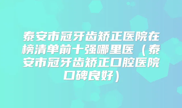 泰安市冠牙齿矫正医院在榜清单前十强哪里医（泰安市冠牙齿矫正口腔医院口碑良好）