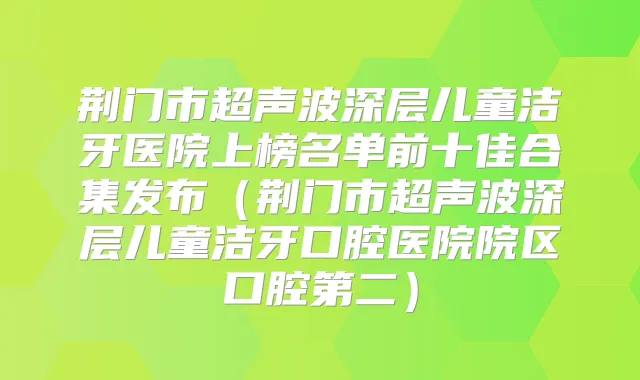 荆门市超声波深层儿童洁牙医院上榜名单前十佳合集发布（荆门市超声波深层儿童洁牙口腔医院院区口腔第二）