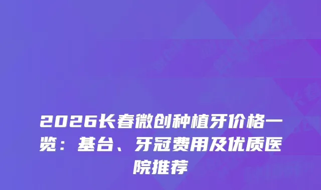 2026长春微创种植牙价格一览：基台、牙冠费用及优质医院推荐