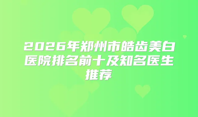 2026年郑州市皓齿美白医院排名前十及知名医生推荐