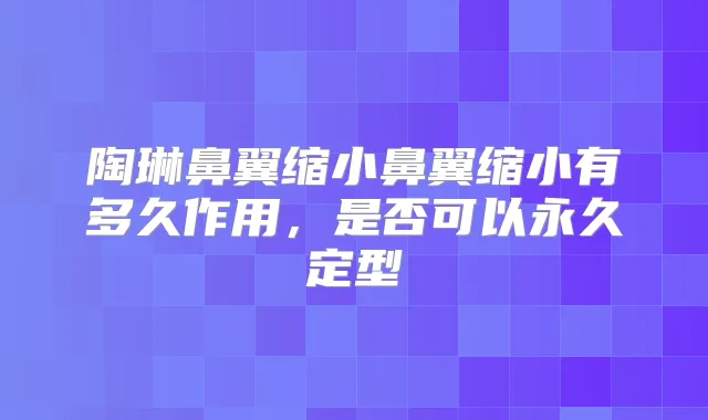 陶琳鼻翼缩小鼻翼缩小有多久作用,是否可以永久定型