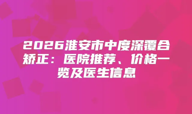 2026淮安市中度深覆合矫正：医院推荐、价格一览及医生信息