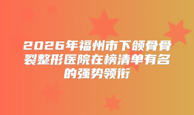 2026年福州市下颌骨骨裂整形医院在榜清单有名的强势领衔