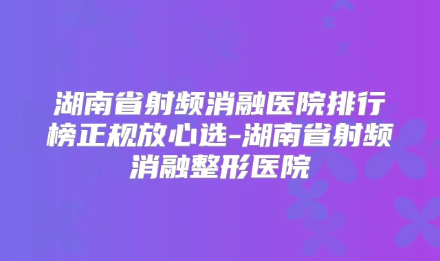 湖南省射频消融医院排行榜正规放心选-湖南省射频消融整形医院