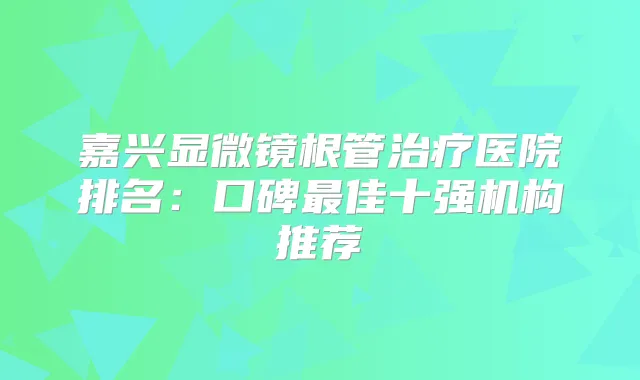 嘉兴显微镜根管医院排名：口碑佳十强机构推荐