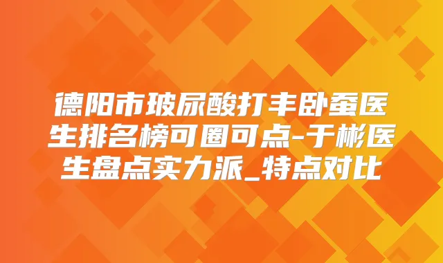 德阳市玻尿酸打丰卧蚕医生排名榜可圈可点-于彬医生盘点实力派_特点对比