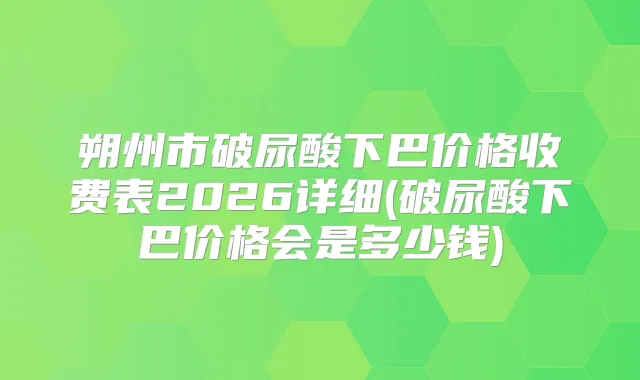 朔州市破尿酸下巴价格收费表2026详细(破尿酸下巴价格会是多少钱)