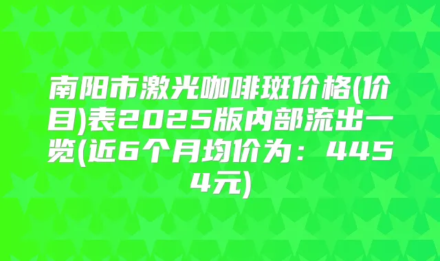 南阳市激光咖啡斑价格(价目)表2025版内部流出一览(近6个月均价为：4454元)