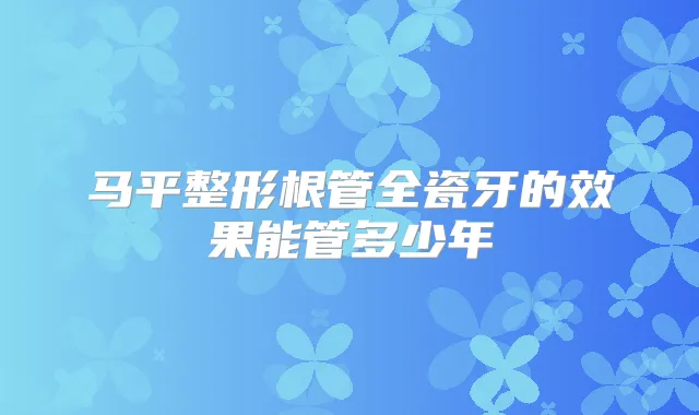 马平整形根管全瓷牙的效果能管多少年