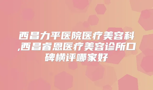 西昌力平医院医疗美容科,西昌睿恩医疗美容诊所口碑横评哪家好