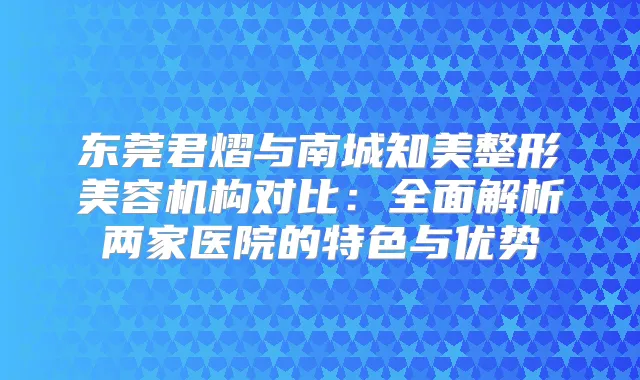 东莞君熠与南城知美整形美容机构对比：全面解析两家医院的特色与优势