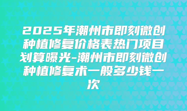 2025年潮州市微创种植修复价格表热门项目划算曝光-潮州市微创种植修复术一般多少钱一次