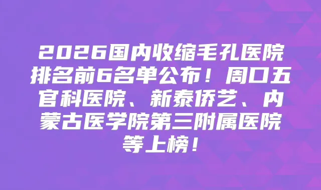 2026国内收缩毛孔医院排名前6名单公布！周口五官科医院、新泰侨艺、内蒙古医学院第三附属医院等上榜！