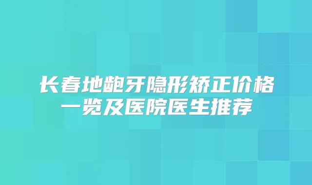 长春地龅牙隐形矫正价格一览及医院医生推荐