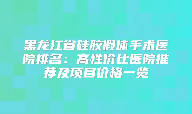 黑龙江省硅胶假体手术医院排名：高性价比医院推荐及项目价格一览