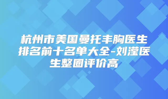 杭州市美国曼托丰胸医生排名前十名单大全-刘滢医生整圈评价高