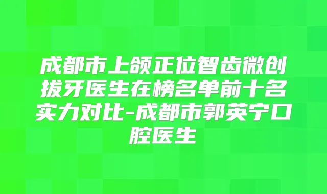 成都市上颌正位智齿微创拔牙医生在榜名单前十名实力对比-成都市郭英宁口腔医生