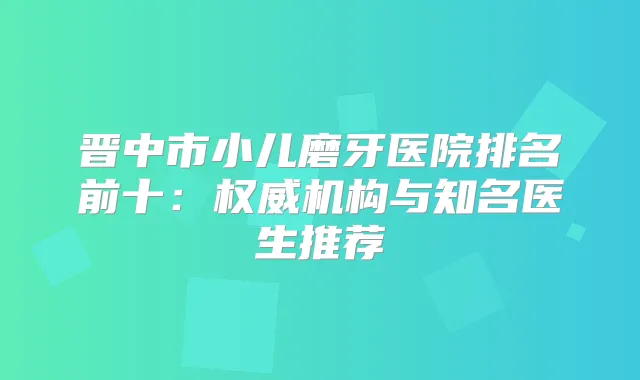 晋中市小儿磨牙医院排名前十：机构与知名医生推荐