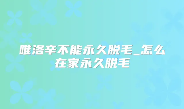 唯洛辛不能永久脱毛_怎么在家永久脱毛
