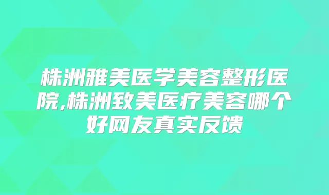 株洲雅美医学美容整形医院,株洲致美医疗美容哪个好网友真实反馈