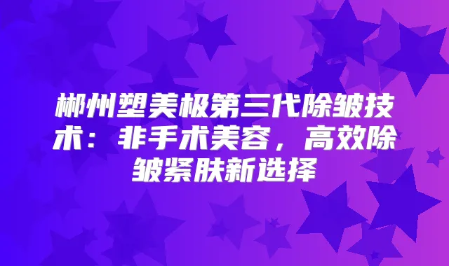郴州塑美极第三代除皱技术：非手术美容，高效除皱紧肤新选择