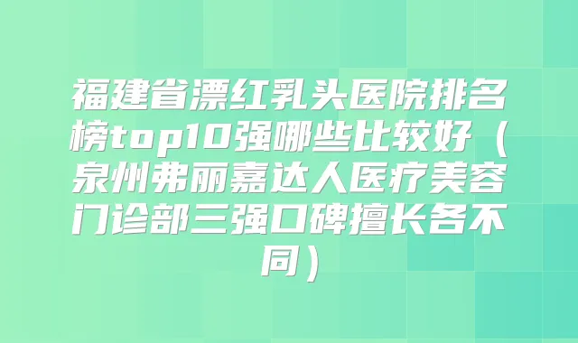 福建省漂红乳头医院排名榜top10强哪些比较好(泉州弗丽嘉达人医疗美容门诊部三强口碑擅长各不同)