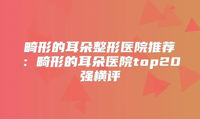 畸形的耳朵整形医院推荐：畸形的耳朵医院top20强横评