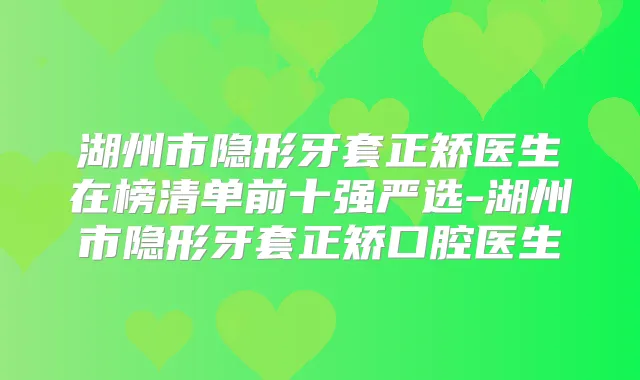 湖州市隐形牙套正矫医生在榜清单前十强严选-湖州市隐形牙套正矫口腔医生