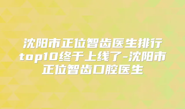 沈阳市正位智齿医生排行top10终于上线了-沈阳市正位智齿口腔医生