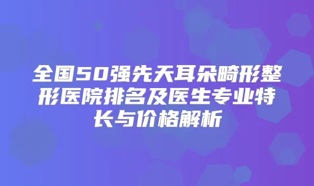 全国50强先天耳朵畸形整形医院排名及医生专业特长与价格解析