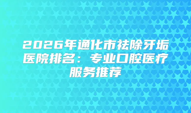2026年通化市祛除牙垢医院排名:专业口腔医疗服务推荐