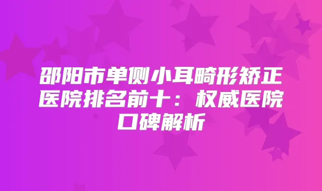 邵阳市单侧小耳畸形矫正医院排名前十：医院口碑解析
