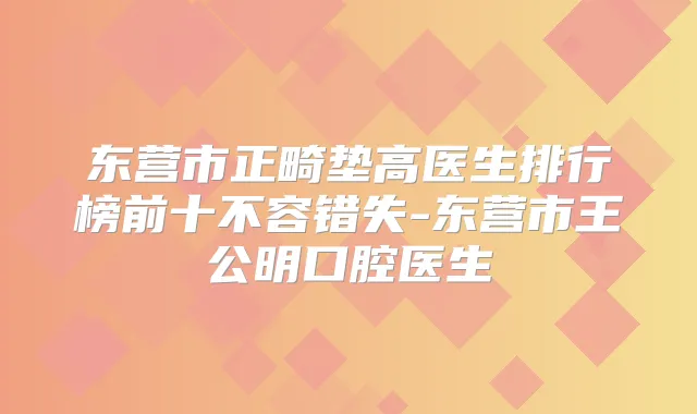 东营市正畸垫高医生排行榜前十不容错失-东营市王公明口腔医生
