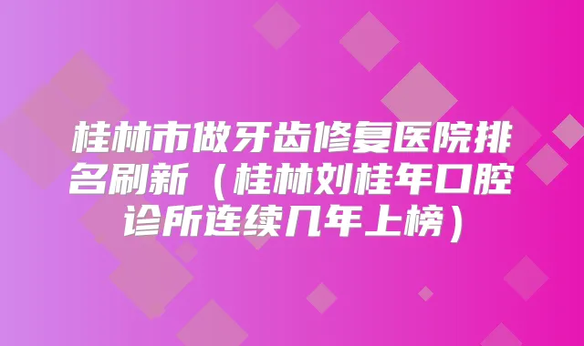 桂林市做牙齿修复医院排名刷新（桂林刘桂年口腔诊所连续几年上榜）