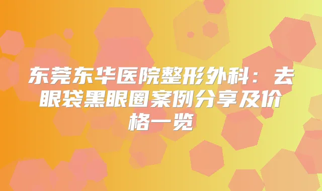 东莞东华医院整形外科：去眼袋黑眼圈案例分享及价格一览